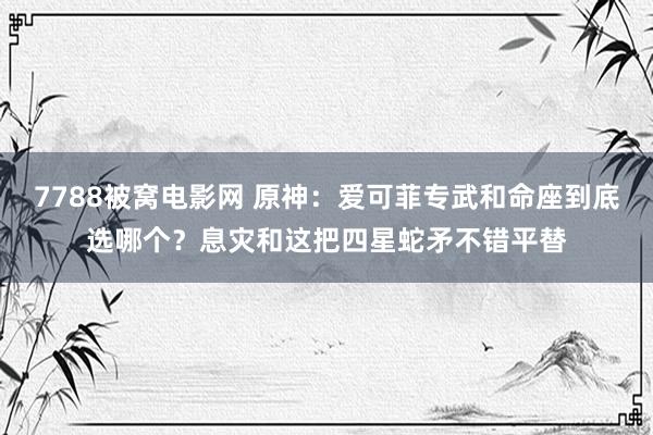 7788被窝电影网 原神：爱可菲专武和命座到底选哪个？息灾和这把四星蛇矛不错平替