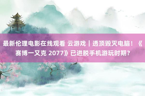 最新伦理电影在线观看 云游戏｜透顶毁灭电脑！《赛博一又克 2077》已进脱手机游玩时期？