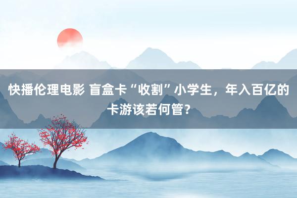 快播伦理电影 盲盒卡“收割”小学生，年入百亿的卡游该若何管？