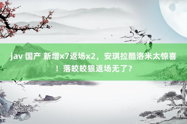 jav 国产 新增x7返场x2，安琪拉酷洛米太惊喜！落皎皎狼返场无了？