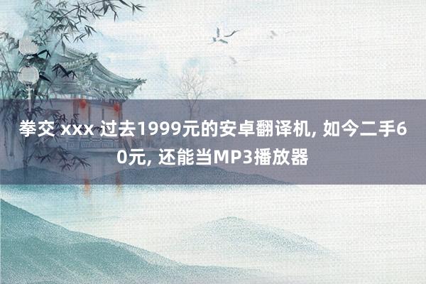 拳交 xxx 过去1999元的安卓翻译机， 如今二手60元， 还能当MP3播放器