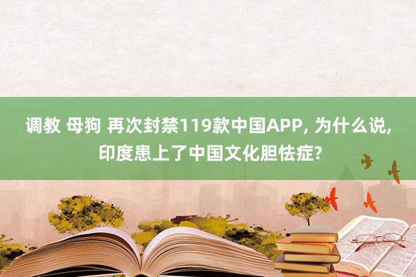 调教 母狗 再次封禁119款中国APP， 为什么说， 印度患上了中国文化胆怯症?