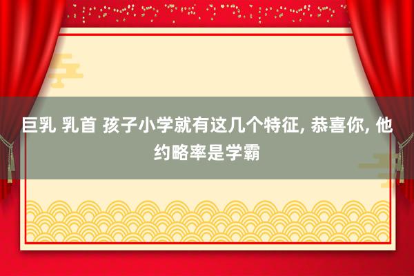 巨乳 乳首 孩子小学就有这几个特征, 恭喜你, 他约略率是学霸