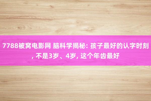 7788被窝电影网 脑科学揭秘: 孩子最好的认字时刻， 不是3岁、4岁， 这个年齿最好