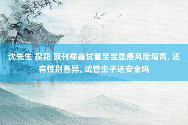 沈先生 探花 顶刊裸露试管宝宝患癌风险增高, 还有性别各异, 试管生子还安全吗