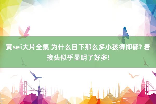 黄sei大片全集 为什么目下那么多小孩得抑郁? 看接头似乎显明了好多!