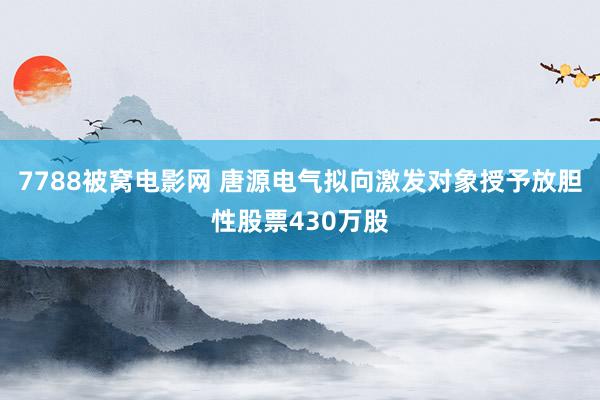 7788被窝电影网 唐源电气拟向激发对象授予放胆性股票430万股