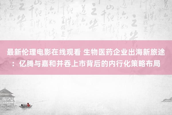 最新伦理电影在线观看 生物医药企业出海新旅途：亿腾与嘉和并吞上市背后的内行化策略布局