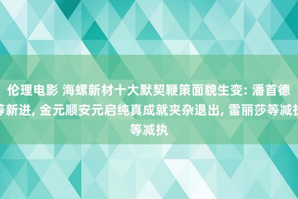 伦理电影 海螺新材十大默契鞭策面貌生变: 潘首德等新进， 金元顺安元启纯真成就夹杂退出， 雷丽莎等减执