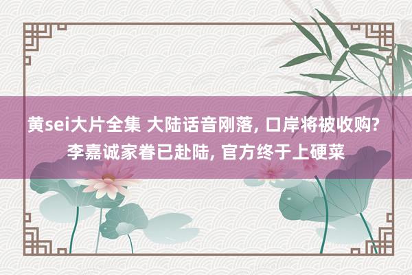 黄sei大片全集 大陆话音刚落， 口岸将被收购? 李嘉诚家眷已赴陆， 官方终于上硬菜