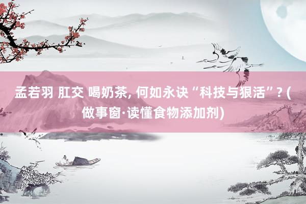 孟若羽 肛交 喝奶茶， 何如永诀“科技与狠活”? (做事窗·读懂食物添加剂)