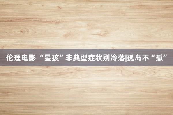 伦理电影 “星孩”非典型症状别冷落|孤岛不“孤”