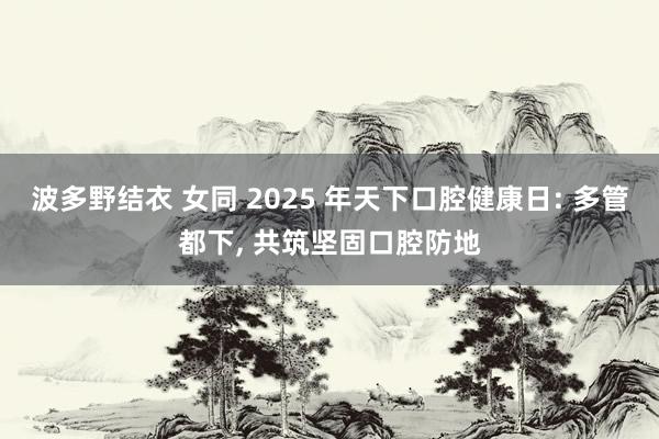 波多野结衣 女同 2025 年天下口腔健康日: 多管都下， 共筑坚固口腔防地