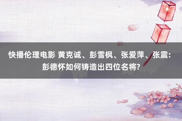 快播伦理电影 黄克诚、彭雪枫、张爱萍、张震: 彭德怀如何铸造出四位名将?