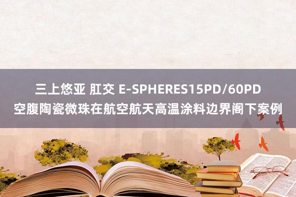 三上悠亚 肛交 E-SPHERES15PD/60PD空腹陶瓷微珠在航空航天高温涂料边界阁下案例