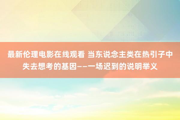 最新伦理电影在线观看 当东说念主类在热引子中失去想考的基因——一场迟到的说明举义