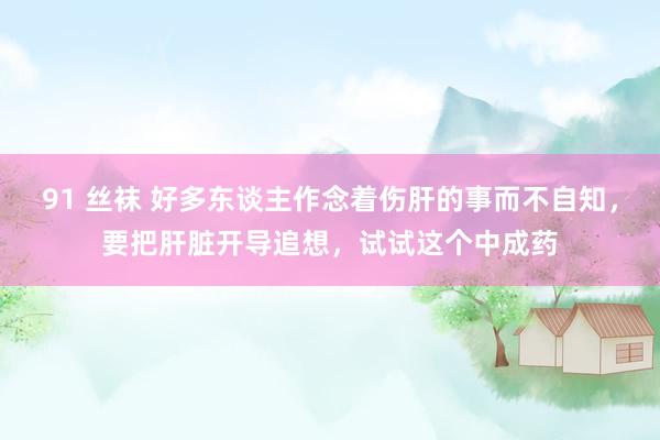 91 丝袜 好多东谈主作念着伤肝的事而不自知，要把肝脏开导追想，试试这个中成药