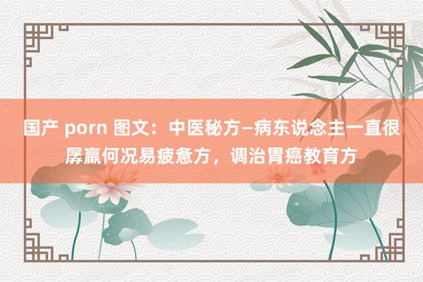 国产 porn 图文：中医秘方—病东说念主一直很孱羸何况易疲惫方，调治胃癌教育方