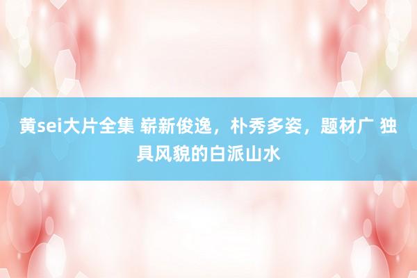 黄sei大片全集 崭新俊逸，朴秀多姿，题材广 独具风貌的白派山水