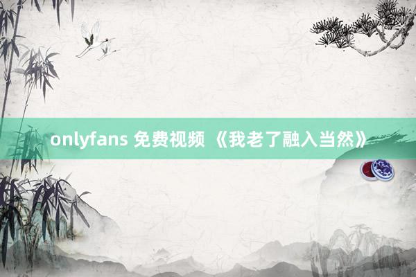 onlyfans 免费视频 《我老了融入当然》
