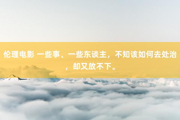伦理电影 一些事、一些东谈主，不知该如何去处治，却又放不下。
