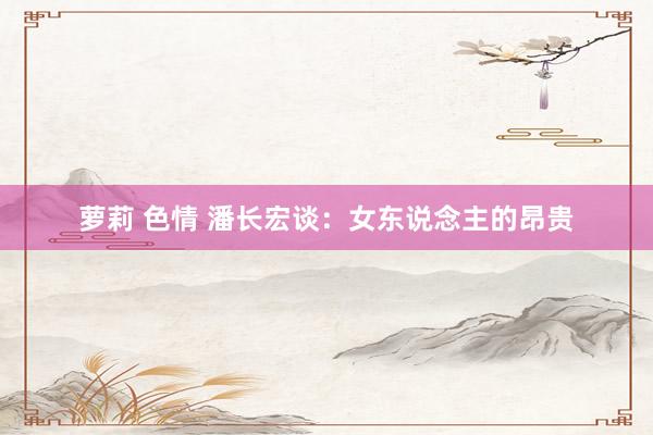 萝莉 色情 潘长宏谈：女东说念主的昂贵