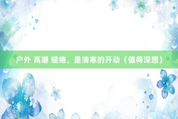 户外 高潮 缱绻，是清寒的开动（值得深想）
