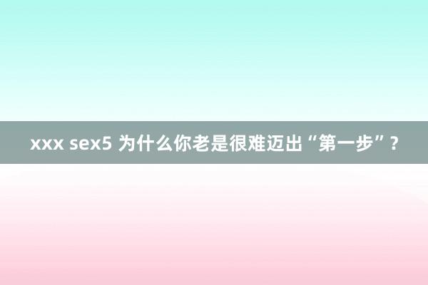 xxx sex5 为什么你老是很难迈出“第一步”？