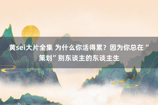 黄sei大片全集 为什么你活得累？因为你总在“策划”别东谈主的东谈主生