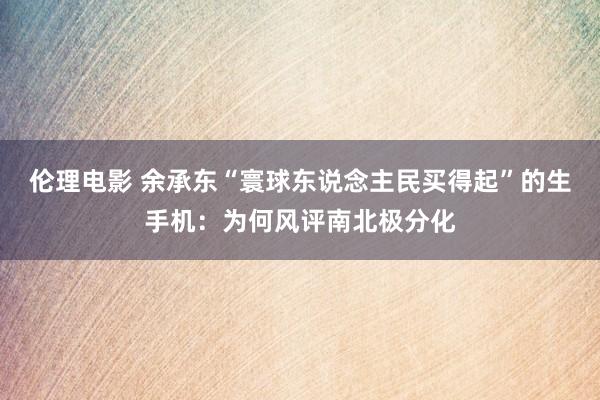 伦理电影 余承东“寰球东说念主民买得起”的生手机：为何风评南北极分化