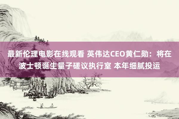 最新伦理电影在线观看 英伟达CEO黄仁勋：将在波士顿诞生量子磋议执行室 本年细腻投运