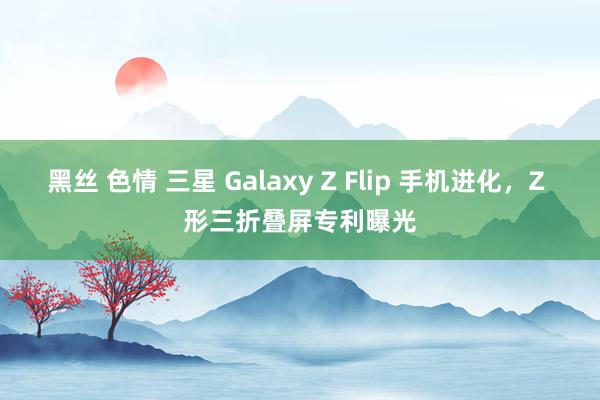 黑丝 色情 三星 Galaxy Z Flip 手机进化，Z 形三折叠屏专利曝光